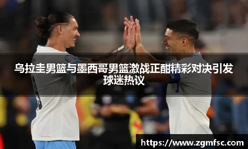 乌拉圭男篮与墨西哥男篮激战正酣精彩对决引发球迷热议
